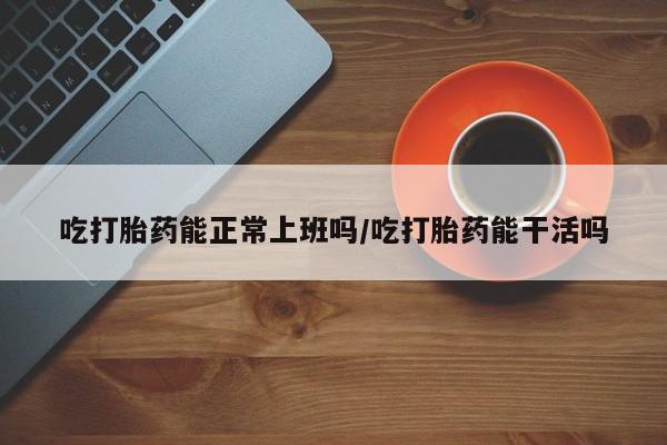 米非米索购买微信吃打胎药能正常上班吗/吃打胎药能干活吗