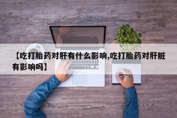 米非米索购买微信【吃打胎药对肝有什么影响,吃打胎药对肝脏有影响吗】