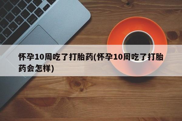米非米索购买微信怀孕10周吃了打胎药(怀孕10周吃了打胎药会怎样)