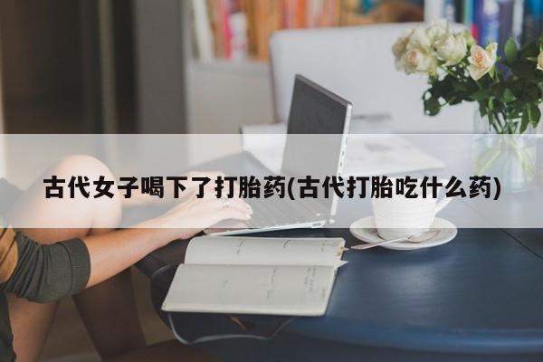 米非米索购买微信古代女子喝下了打胎药(古代打胎吃什么药)