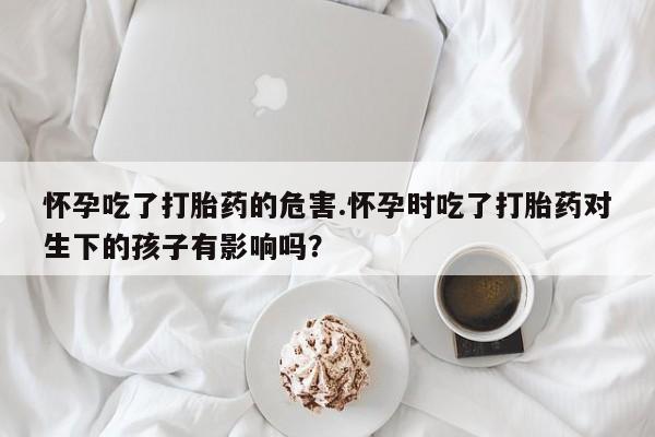 米非米索购买微信怀孕吃了打胎药的危害.怀孕时吃了打胎药对生下的孩子有影响吗？
