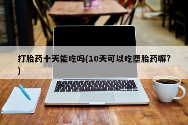 米非米索购买微信打胎药十天能吃吗(10天可以吃堕胎药嘛?)