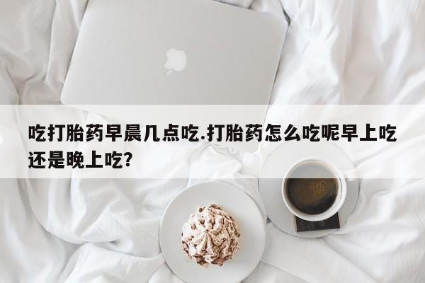 米非米索购买微信吃打胎药早晨几点吃.打胎药怎么吃呢早上吃还是晚上吃？