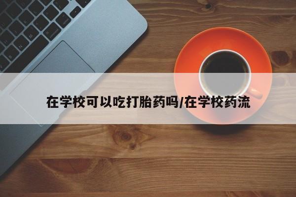 米非米索购买微信在学校可以吃打胎药吗/在学校药流