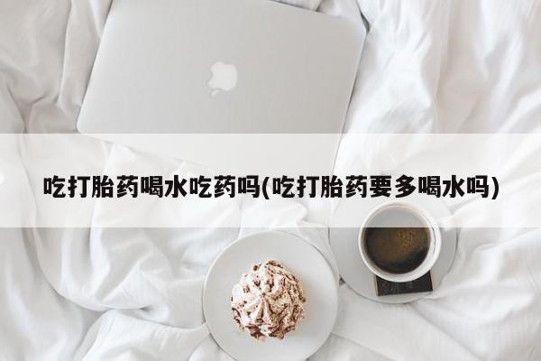 米非米索购买微信吃打胎药喝水吃药吗(吃打胎药要多喝水吗)