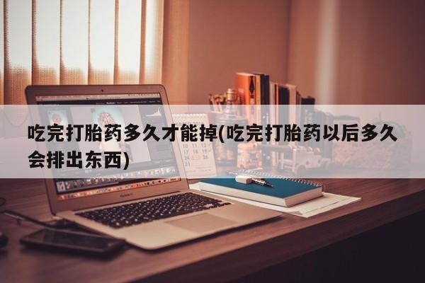 米非米索购买微信吃完打胎药多久才能掉(吃完打胎药以后多久会排出东西)