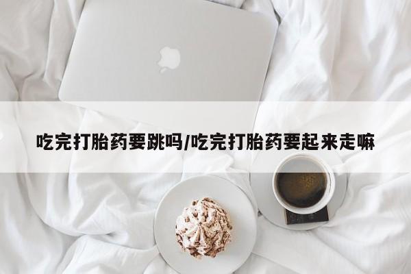 米非米索购买微信吃完打胎药要跳吗/吃完打胎药要起来走嘛