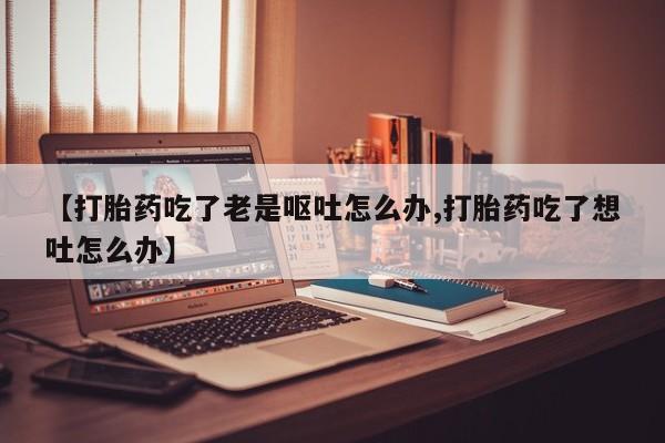 米非米索购买微信【打胎药吃了老是呕吐怎么办,打胎药吃了想吐怎么办】