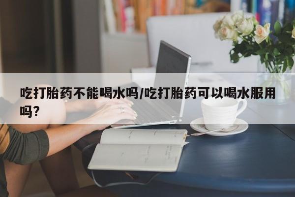 米非米索购买微信吃打胎药不能喝水吗/吃打胎药可以喝水服用吗?