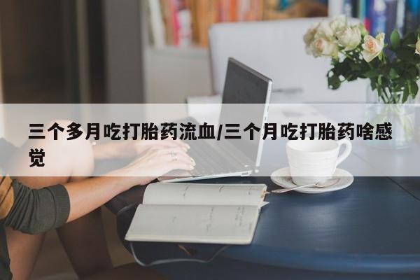 米非米索购买微信三个多月吃打胎药流血/三个月吃打胎药啥感觉