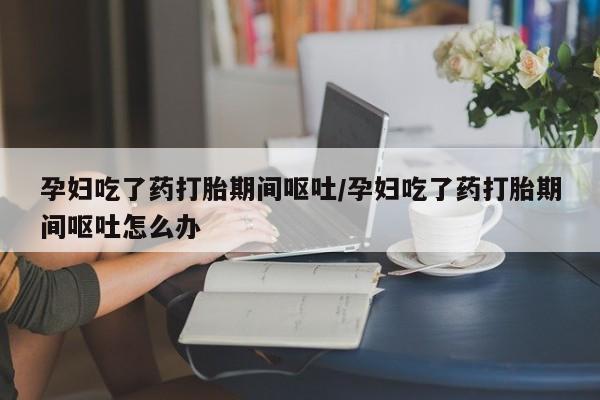 米非米索购买微信孕妇吃了药打胎期间呕吐/孕妇吃了药打胎期间呕吐怎么办