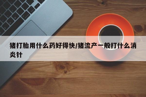 米非米索购买微信猪打胎用什么药好得快/猪流产一般打什么消炎针