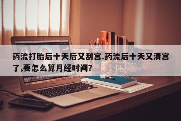 米非米索购买微信药流打胎后十天后又刮宫.药流后十天又清宫了,要怎么算月经时间？