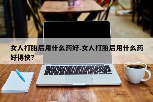 米非米索购买微信女人打胎后用什么药好.女人打胎后用什么药好得快？