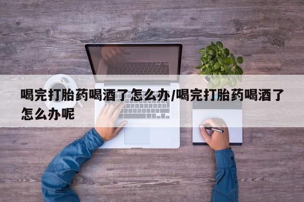 米非米索购买微信喝完打胎药喝酒了怎么办/喝完打胎药喝酒了怎么办呢
