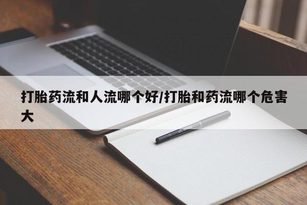 米非米索购买微信打胎药流和人流哪个好/打胎和药流哪个危害大