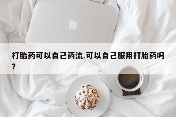 米非米索购买微信打胎药可以自己药流.可以自己服用打胎药吗？