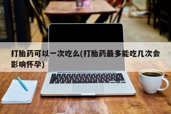 米非米索购买微信打胎药可以一次吃么(打胎药最多能吃几次会影响怀孕)