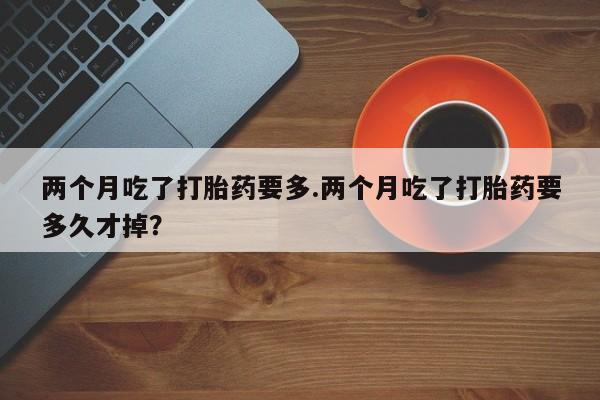 米非米索购买微信两个月吃了打胎药要多.两个月吃了打胎药要多久才掉？