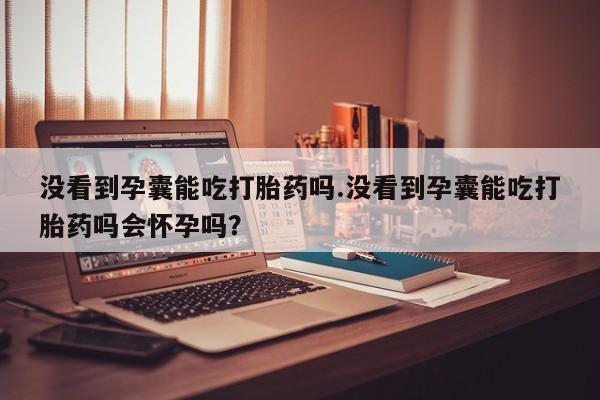 米非米索购买微信没看到孕囊能吃打胎药吗.没看到孕囊能吃打胎药吗会怀孕吗？