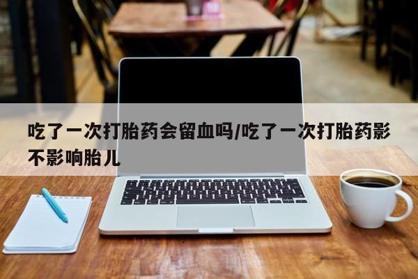 米非米索购买微信吃了一次打胎药会留血吗/吃了一次打胎药影不影响胎儿