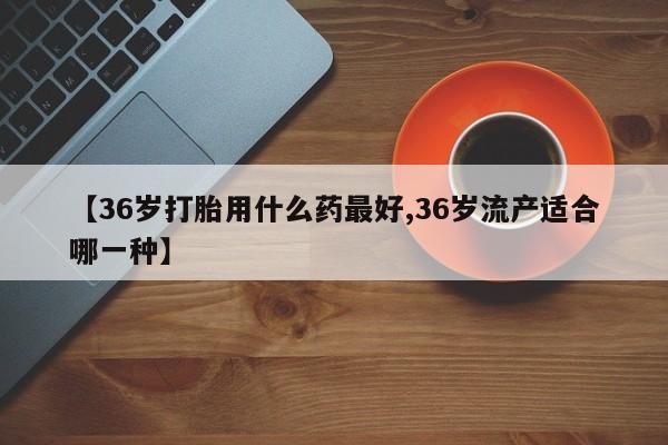 米非米索购买微信【36岁打胎用什么药最好,36岁流产适合哪一种】
